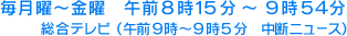 毎月曜～金曜　午前８時１５分～９時５４分 総合テレビ（午前９時～９時５分　中断ニュース）